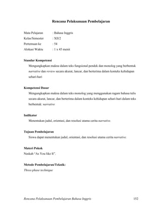 Rencana Pelaksanaan Pembelajaran Bahasa Inggris 152
Rencana Pelaksanaan Pembelajaran
Mata Pelajaran : Bahasa Inggris
Kelas/Semester : XII/2
Pertemuan ke : 54
Alokasi Waktu : 1 x 45 menit
Standar Kompetensi
Mengungkapkan makna dalam teks fungsional pendek dan monolog yang berbentuk
narrative dan review secara akurat, lancar, dan berterima dalam konteks kehidupan
sehari-hari
Kompetensi Dasar
Mengungkapkan makna dalam teks monolog yang menggunakan ragam bahasa tulis
secara akurat, lancar, dan berterima dalam konteks kehidupan sehari-hari dalam teks
berbentuk: narrative
Indikator
Menentukan judul, orientasi, dan resolusi utama cerita narrative.
Tujuan Pembelajaran
Siswa dapat menentukan judul, orientasi, dan resolusi utama cerita narrative.
Materi Pokok
Naskah “As You like It”.
Metode Pembelajaran/Teknik:
Three-phase technique
 