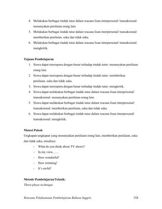Rencana Pelaksanaan Pembelajaran Bahasa Inggris 158
4. Melakukan berbagai tindak tutur dalam wacana lisan interpersonal/ transaksional:
menanyakan penilaian orang lain.
5. Melakukan berbagai tindak tutur dalam wacana lisan interpersonal/ transaksional:
memberikan penilaian, suka dan tidak suka.
6. Melakukan berbagai tindak tutur dalam wacana lisan interpersonal/ transaksional:
mengkritik.
Tujuan Pembelajaran
1. Siswa dapat merespons dengan benar terhadap tindak tutur: menanyakan penilaian
orang lain.
2. Siswa dapat merespons dengan benar terhadap tindak tutur: memberikan
penilaian, suka dan tidak suka.
3. Siswa dapat merespons dengan benar terhadap tindak tutur: mengkritik.
4. Siswa dapat melakukan berbagai tindak tutur dalam wacana lisan interpersonal/
transaksional: menanyakan penilaian orang lain.
5. Siswa dapat melakukan berbagai tindak tutur dalam wacana lisan interpersonal/
transaksional: memberikan penilaian, suka dan tidak suka.
6. Siswa dapat melakukan berbagai tindak tutur dalam wacana lisan interpersonal/
transaksional: mengkritik.
Materi Pokok
Ungkapan-ungkapan yang menanyakan penilaian orang lain, memberikan penilaian, suka
dan tidak suka, misalnya:
- What do you think about TV shows?
- In my view, ….
- How wonderful!
- How irritating!
- It’s awful!
Metode Pembelajaran/Teknik:
Three-phase technique
 