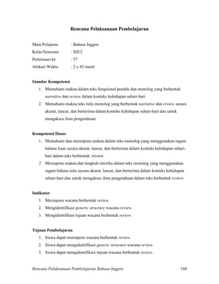 Rencana Pelaksanaan Pembelajaran Bahasa Inggris 160
Rencana Pelaksanaan Pembelajaran
Mata Pelajaran : Bahasa Inggris
Kelas/Semester : XII/2
Pertemuan ke : 57
Alokasi Waktu : 2 x 45 menit
Standar Kompetensi
1. Memahami makna dalam teks fungsional pendek dan monolog yang berbentuk
narrative dan review dalam konteks kehidupan sehari-hari
2. Memahami makna teks tulis monolog yang berbentuk narrative dan review secara
akurat, lancar, dan berterima dalam konteks kehidupan sehari-hari dan untuk
mengakses ilmu pengetahuan
Kompetensi Dasar
1. Memahami dan merespons makna dalam teks monolog yang menggunakan ragam
bahasa lisan secara akurat, lancar, dan berterima dalam konteks kehidupan sehari-
hari dalam teks berbentuk: review
2. Merespons makna dan langkah retorika dalam teks monolog yang menggunakan
ragam bahasa tulis secara akurat, lancar, dan berterima dalam konteks kehidupan
sehari-hari dan untuk mengakses ilmu pengetahuan dalam teks berbentuk review
Indikator
1. Merespons wacana berbentuk review
2. Mengidentifikasi generic structure wacana review.
3. Mengidentifikasi tujuan wacana berbentuk review.
Tujuan Pembelajaran
1. Siswa dapat merespons wacana berbentuk review.
2. Siswa dapat mengidentifikasi generic structure wacana review.
3. Siswa dapat mengidentifikasi tujuan wacana berbentuk review.
 