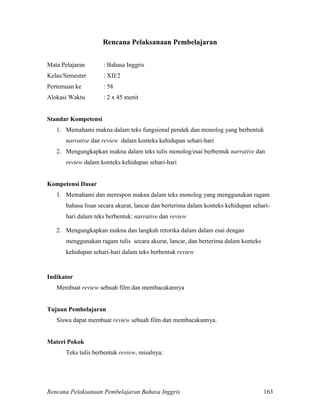 Rencana Pelaksanaan Pembelajaran Bahasa Inggris 163
Rencana Pelaksanaan Pembelajaran
Mata Pelajaran : Bahasa Inggris
Kelas/Semester : XII/2
Pertemuan ke : 58
Alokasi Waktu : 2 x 45 menit
Standar Kompetensi
1. Memahami makna dalam teks fungsional pendek dan monolog yang berbentuk
narrative dan review dalam konteks kehidupan sehari-hari
2. Mengungkapkan makna dalam teks tulis monolog/esai berbentuk narrative dan
review dalam konteks kehidupan sehari-hari
Kompetensi Dasar
1. Memahami dan merespon makna dalam teks monolog yang menggunakan ragam
bahasa lisan secara akurat, lancar dan berterima dalam konteks kehidupan sehari-
hari dalam teks berbentuk: narrative dan review
2. Mengungkapkan makna dan langkah retorika dalam dalam esai dengan
menggunakan ragam tulis secara akurat, lancar, dan berterima dalam konteks
kehidupan sehari-hari dalam teks berbentuk review
Indikator
Membuat review sebuah film dan membacakannya
Tujuan Pembelajaran
Siswa dapat membuat review sebuah film dan membacakannya.
Materi Pokok
Teks tulis berbentuk review, misalnya:
 