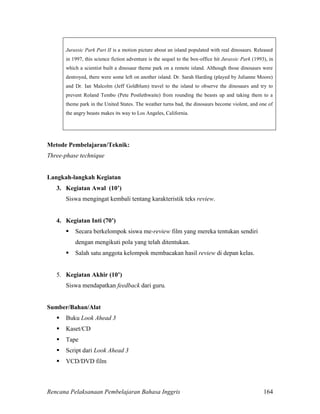 Rencana Pelaksanaan Pembelajaran Bahasa Inggris 164
Jurassic Park Part II is a motion picture about an island populated with real dinosaurs. Released
in 1997, this science fiction adventure is the sequel to the box-office hit Jurassic Park (1993), in
which a scientist built a dinosaur theme park on a remote island. Although those dinosaurs were
destroyed, there were some left on another island. Dr. Sarah Harding (played by Julianne Moore)
and Dr. Ian Malcolm (Jeff Goldblum) travel to the island to observe the dinosaurs and try to
prevent Roland Tembo (Pete Postlethwaite) from rounding the beasts up and taking them to a
theme park in the United States. The weather turns bad, the dinosaurs become violent, and one of
the angry beasts makes its way to Los Angeles, California.
Metode Pembelajaran/Teknik:
Three-phase technique
Langkah-langkah Kegiatan
3. Kegiatan Awal (10’)
Siswa mengingat kembali tentang karakteristik teks review.
4. Kegiatan Inti (70’)
 Secara berkelompok siswa me-review film yang mereka tentukan sendiri
dengan mengikuti pola yang telah ditentukan.
 Salah satu anggota kelompok membacakan hasil review di depan kelas.
5. Kegiatan Akhir (10’)
Siswa mendapatkan feedback dari guru.
Sumber/Bahan/Alat
 Buku Look Ahead 3
 Kaset/CD
 Tape
 Script dari Look Ahead 3
 VCD/DVD film
 