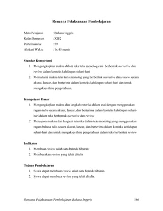 Rencana Pelaksanaan Pembelajaran Bahasa Inggris 166
Rencana Pelaksanaan Pembelajaran
Mata Pelajaran : Bahasa Inggris
Kelas/Semester : XII/2
Pertemuan ke : 59
Alokasi Waktu : 1x 45 menit
Standar Kompetensi
1. Mengungkapkan makna dalam teks tulis monolog/esai berbentuk narrative dan
review dalam konteks kehidupan sehari-hari
2. Memahami makna teks tulis monolog yang berbentuk narrative dan review secara
akurat, lancar, dan berterima dalam konteks kehidupan sehari-hari dan untuk
mengakses ilmu pengetahuan.
Kompetensi Dasar
1. Mengungkapkan makna dan langkah retorika dalam esai dengan menggunakan
ragam tulis secara akurat, lancar, dan berterima dalam konteks kehidupan sehari-
hari dalam teks berbentuk narrative dan review
2. Merespons makna dan langkah retorika dalam teks monolog yang menggunakan
ragam bahasa tulis secara akurat, lancar, dan berterima dalam konteks kehidupan
sehari-hari dan untuk mengakses ilmu pengetahuan dalam teks berbentuk review
Indikator
1. Membuat review salah satu bentuk hiburan
2. Membacakan review yang telah ditulis
Tujuan Pembelajaran
1. Siswa dapat membuat review salah satu bentuk hiburan.
2. Siswa dapat membaca review yang telah ditulis.
 