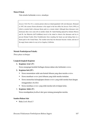 Rencana Pelaksanaan Pembelajaran Bahasa Inggris 167
Materi Pokok
Teks tertulis berbentuk review, misalnya:
Jurassic Park Part II is a motion picture about an island populated with real dinosaurs. Released
in 1997, this science fiction adventure is the sequel to the box-office hit Jurassic Park (1993), in
which a scientist built a dinosaur theme park on a remote island. Although those dinosaurs were
destroyed, there were some left on another island. Dr. Sarah Harding (played by Julianne Moore)
and Dr. Ian Malcolm (Jeff Goldblum) travel to the island to observe the dinosaurs and try to
prevent Roland Tembo (Pete Postlethwaite) from rounding the beasts up and taking them to a
theme park in the United States. The weather turns bad, the dinosaurs become violent, and one of
the angry beasts makes its way to Los Angeles, California.
Metode Pembelajaran/Teknik:
Three-phase technique
Langkah-langkah Kegiatan
1. Kegiatan Awal (5’)
Siswa mengingat kembali berbagai elemen dalam teks berbentuk review.
2. Kegiatan Inti (35’)
 Siswa menentukan salah satu bentuk hiburan yang akan mereka review.
 Siswa membuat review jenis hiburan yang telah mereka tentukan.
 Siswa memeriksa kelengkapan elemen review yang telah mereka buat dengan
menggunakan checklist.
 Siswa membaca review yang telah mereka tulis di depan kelas.
3. Kegiatan Akhir (5’)
Siswa mendapatkan feedback dari guru tentang penampilan mereka.
Sumber/Bahan/Alat
 Buku Look Ahead 3
 