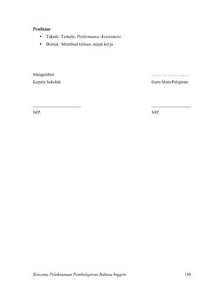 Rencana Pelaksanaan Pembelajaran Bahasa Inggris 168
Penilaian
 Teknik: Tertulis, Performance Assessment
 Bentuk: Membuat tulisan, unjuk kerja
Mengetahui …………………,….
Kepala Sekolah Guru Mata Pelajaran
______________________ __________________
NIP. NIP.
 