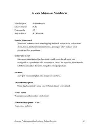 Rencana Pelaksanaan Pembelajaran Bahasa Inggris 169
Rencana Pelaksanaan Pembelajaran
Mata Pelajaran : Bahasa Inggris
Kelas/Semester : XII/2
Pertemuan ke : 60
Alokasi Waktu : 1 x 45 menit
Standar Kompetensi
Memahami makna teks tulis monolog yang berbentuk narrative dan review secara
akurat, lancar, dan berterima dalam konteks kehidupan sehari-hari dan untuk
mengakses ilmu pengetahuan
Kompetensi Dasar
Merespons makna dalam teks fungsional pendek resmi dan tak resmi yang
menggunakan ragam bahasa tulis secara akurat, lancar, dan berterima dalam konteks
kehidupan sehari-hari dan untuk mengakses ilmu pengetahuan
Indikator
Merespon wacana yang berkaitan dengan sosiokultural.
Tujuan Pembelajaran
Siswa dapat merespon wacana yang berkaitan dengan sosiokultural.
Materi Pokok
Wacana mengenai komunikasi interkultural.
Metode Pembelajaran/Teknik:
Three-phase technique
 