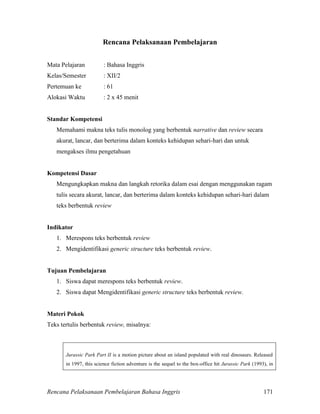Rencana Pelaksanaan Pembelajaran Bahasa Inggris 171
Rencana Pelaksanaan Pembelajaran
Mata Pelajaran : Bahasa Inggris
Kelas/Semester : XII/2
Pertemuan ke : 61
Alokasi Waktu : 2 x 45 menit
Standar Kompetensi
Memahami makna teks tulis monolog yang berbentuk narrative dan review secara
akurat, lancar, dan berterima dalam konteks kehidupan sehari-hari dan untuk
mengakses ilmu pengetahuan
Kompetensi Dasar
Mengungkapkan makna dan langkah retorika dalam esai dengan menggunakan ragam
tulis secara akurat, lancar, dan berterima dalam konteks kehidupan sehari-hari dalam
teks berbentuk review
Indikator
1. Merespons teks berbentuk review
2. Mengidentifikasi generic structure teks berbentuk review.
Tujuan Pembelajaran
1. Siswa dapat merespons teks berbentuk review.
2. Siswa dapat Mengidentifikasi generic structure teks berbentuk review.
Materi Pokok
Teks tertulis berbentuk review, misalnya:
Jurassic Park Part II is a motion picture about an island populated with real dinosaurs. Released
in 1997, this science fiction adventure is the sequel to the box-office hit Jurassic Park (1993), in
 