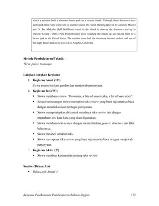 Rencana Pelaksanaan Pembelajaran Bahasa Inggris 172
which a scientist built a dinosaur theme park on a remote island. Although those dinosaurs were
destroyed, there were some left on another island. Dr. Sarah Harding (played by Julianne Moore)
and Dr. Ian Malcolm (Jeff Goldblum) travel to the island to observe the dinosaurs and try to
prevent Roland Tembo (Pete Postlethwaite) from rounding the beasts up and taking them to a
theme park in the United States. The weather turns bad, the dinosaurs become violent, and one of
the angry beasts makes its way to Los Angeles, California.
Metode Pembelajaran/Teknik:
Three-phase technique
Langkah-langkah Kegiatan
1. Kegiatan Awal (10’)
Siswa memerhatikan gambar dan menjawab pertanyaan.
2. Kegiatan Inti (75’)
 Siswa membaca review “Brownies, a bite of sweet cake, a bit of love story”.
 Secara berpasangan siswa merespons teks review yang baru saja mereka baca
dengan mendiskusikan berbagai pernyataan.
 Siswa mempersiapkan diri untuk membaca teks review lain dengan
memahami arti kata-kata yang akan digunakan.
 Siswa membaca teks review dengan memerhatikan generic structure dan fitur
bahasanya.
 Siswa melabeli struktur teks.
 Siswa merespons teks review yang baru saja mereka baca dengan menjawab
pertanyaan.
3. Kegiatan Akhir (5’)
 Siswa membuat kesimpulan tentang teks review.
Sumber/Bahan/Alat
 Buku Look Ahead 3
 