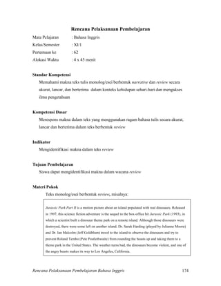 Rencana Pelaksanaan Pembelajaran Bahasa Inggris 174
Rencana Pelaksanaan Pembelajaran
Mata Pelajaran : Bahasa Inggris
Kelas/Semester : XI/1
Pertemuan ke : 62
Alokasi Waktu : 4 x 45 menit
Standar Kompetensi
Memahami makna teks tulis monolog/esei berbentuk narrative dan review secara
akurat, lancar, dan berterima dalam konteks kehidupan sehari-hari dan mengakses
ilmu pengetahuan
Kompetensi Dasar
Merespons makna dalam teks yang menggunakan ragam bahasa tulis secara akurat,
lancar dan berterima dalam teks berbentuk review
Indikator
Mengidentifikasi makna dalam teks review
Tujuan Pembelajaran
Siswa dapat mengidentifikasi makna dalam wacana review
Materi Pokok
Teks monolog/esei berbentuk review, misalnya:
Jurassic Park Part II is a motion picture about an island populated with real dinosaurs. Released
in 1997, this science fiction adventure is the sequel to the box-office hit Jurassic Park (1993), in
which a scientist built a dinosaur theme park on a remote island. Although those dinosaurs were
destroyed, there were some left on another island. Dr. Sarah Harding (played by Julianne Moore)
and Dr. Ian Malcolm (Jeff Goldblum) travel to the island to observe the dinosaurs and try to
prevent Roland Tembo (Pete Postlethwaite) from rounding the beasts up and taking them to a
theme park in the United States. The weather turns bad, the dinosaurs become violent, and one of
the angry beasts makes its way to Los Angeles, California.
 