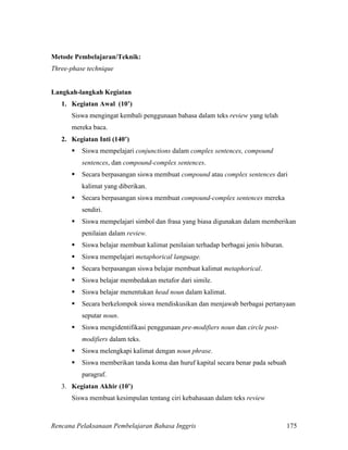 Rencana Pelaksanaan Pembelajaran Bahasa Inggris 175
Metode Pembelajaran/Teknik:
Three-phase technique
Langkah-langkah Kegiatan
1. Kegiatan Awal (10’)
Siswa mengingat kembali penggunaan bahasa dalam teks review yang telah
mereka baca.
2. Kegiatan Inti (140’)
 Siswa mempelajari conjunctions dalam complex sentences, compound
sentences, dan compound-complex sentences.
 Secara berpasangan siswa membuat compound atau complex sentences dari
kalimat yang diberikan.
 Secara berpasangan siswa membuat compound-complex sentences mereka
sendiri.
 Siswa mempelajari simbol dan frasa yang biasa digunakan dalam memberikan
penilaian dalam review.
 Siswa belajar membuat kalimat penilaian terhadap berbagai jenis hiburan.
 Siswa mempelajari metaphorical language.
 Secara berpasangan siswa belajar membuat kalimat metaphorical.
 Siswa belajar membedakan metafor dari simile.
 Siswa belajar menentukan head noun dalam kalimat.
 Secara berkelompok siswa mendiskusikan dan menjawab berbagai pertanyaan
seputar noun.
 Siswa mengidentifikasi penggunaan pre-modifiers noun dan circle post-
modifiers dalam teks.
 Siswa melengkapi kalimat dengan noun phrase.
 Siswa memberikan tanda koma dan huruf kapital secara benar pada sebuah
paragraf.
3. Kegiatan Akhir (10’)
Siswa membuat kesimpulan tentang ciri kebahasaan dalam teks review
 