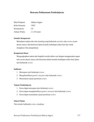 Rencana Pelaksanaan Pembelajaran Bahasa Inggris 177
Rencana Pelaksanaan Pembelajaran
Mata Pelajaran : Bahasa Inggris
Kelas/Semester : XII/2
Pertemuan ke : 63
Alokasi Waktu : 2 x 45 menit
Standar Kompetensi
Memahami makna teks tulis monolog yang berbentuk narrative dan review secara
akurat, lancar, dan berterima dalam konteks kehidupan sehari-hari dan untuk
mengakses ilmu pengetahuan
Kompetensi Dasar
Mengungkapkan makna dan langkah retorika dalam esai dengan menggunakan ragam
tulis secara akurat, lancar, dan berterima dalam konteks kehidupan sehari-hari dalam
teks berbentuk review
Indikator
1. Merespons teks berbentuk review.
2. Mengidentifikasi generic structure teks berbentuk review.
3. Menentukan tujuan penulisan review.
Tujuan Pembelajaran
1. Siswa dapat merespons teks berbentuk review.
2. Siswa dapat mengidentifikasi generic structure teks berbentuk review.
3. Siswa dapat menentukan tujuan penulisan review.
Materi Pokok
Teks tertulis berbentuk review, misalnya:
 