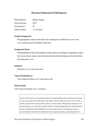 Rencana Pelaksanaan Pembelajaran Bahasa Inggris 183
Rencana Pelaksanaan Pembelajaran
Mata Pelajaran : Bahasa Inggris
Kelas/Semester : XII/2
Pertemuan ke : 65
Alokasi Waktu : 1 x 45 menit
Standar Kompetensi
Mengungkapkan makna dalam teks tulis monolog/esai berbentuk narrative dan
review dalam konteks kehidupan sehari-hari
Kompetensi Dasar
Mengungkapkan makna dan langkah retorika dalam esai dengan menggunakan ragam
tulis secara akurat, lancar, dan berterima dalam konteks kehidupan sehari-hari dalam
teks berbentuk review
Indikator
Membuat review suatu karya seni
Tujuan Pembelajaran
Siswa dapat membuat review suatu karya seni.
Materi Pokok
Teks tertulis berbentuk review, misalnya:
Jurassic Park Part II is a motion picture about an island populated with real dinosaurs. Released
in 1997, this science fiction adventure is the sequel to the box-office hit Jurassic Park (1993), in
which a scientist built a dinosaur theme park on a remote island. Although those dinosaurs were
destroyed, there were some left on another island. Dr. Sarah Harding (played by Julianne Moore)
and Dr. Ian Malcolm (Jeff Goldblum) travel to the island to observe the dinosaurs and try to
prevent Roland Tembo (Pete Postlethwaite) from rounding the beasts up and taking them to a
 