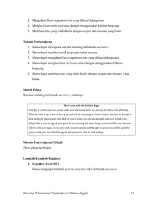 Rencana Pelaksanaan Pembelajaran Bahasa Inggris 23
3. Mengidentifikasi organisasi teks yang dibaca/didengarkan
4. Menghasilkan cerita narrative dengan menggunakan kalimat langsung
5. Membaca teks yang telah ditulis dengan ucapan dan intonasi yang benar
Tujuan Pembelajaran
1. Siswa dapat merespons wacana monolog berbentuk narrative.
2. Siswa dapat memberi judul yang tepat untuk wacana.
3. Siswa dapat mengidentifikasi organisasi teks yang dibaca/didengarkan
4. Siswa dapat menghasilkan cerita narrative dengan menggunakan kalimat
langsung.
5. Siswa dapat membaca teks yang telah ditulis dengan ucapan dan intonasi yang
benar.
Materi Pokok
Wacana monolog berbentuk narrative, misalnya:
The Goose with the Golden Eggs
One day a countryman was going to the nest and found there was an egg all yellow and glittering.
When he took it up, it was as heavy as lead and he was going to throw it away, because he thought a
trick had been played upon him. But he took it home on a second thought, and soon found to his
delight that it was an egg of pure gold. Every morning the same thing occurred and he soon became
rich by selling its eggs. As he grew rich, he grew greedy and thought to get at once all the gold the
goose could give. He killed the ggose and opened it: only to find nothing
Metode Pembelajaran/Teknik:
Three-phase technique
Langkah-Langkah Kegiatan
1. Kegiatan Awal (10’)
Siswa mengingat kembali generic structure teks berbentuk narrative
 