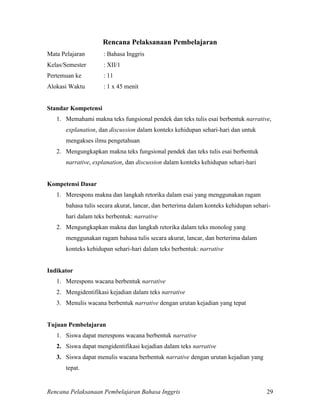 Rencana Pelaksanaan Pembelajaran Bahasa Inggris 29
Rencana Pelaksanaan Pembelajaran
Mata Pelajaran : Bahasa Inggris
Kelas/Semester : XII/1
Pertemuan ke : 11
Alokasi Waktu : 1 x 45 menit
Standar Kompetensi
1. Memahami makna teks fungsional pendek dan teks tulis esai berbentuk narrative,
explanation, dan discussion dalam konteks kehidupan sehari-hari dan untuk
mengakses ilmu pengetahuan
2. Mengungkapkan makna teks fungsional pendek dan teks tulis esai berbentuk
narrative, explanation, dan discussion dalam konteks kehidupan sehari-hari
Kompetensi Dasar
1. Merespons makna dan langkah retorika dalam esai yang menggunakan ragam
bahasa tulis secara akurat, lancar, dan berterima dalam konteks kehidupan sehari-
hari dalam teks berbentuk: narrative
2. Mengungkapkan makna dan langkah retorika dalam teks monolog yang
menggunakan ragam bahasa tulis secara akurat, lancar, dan berterima dalam
konteks kehidupan sehari-hari dalam teks berbentuk: narrative
Indikator
1. Merespons wacana berbentuk narrative
2. Mengidentifikasi kejadian dalam teks narrative
3. Menulis wacana berbentuk narrative dengan urutan kejadian yang tepat
Tujuan Pembelajaran
1. Siswa dapat merespons wacana berbentuk narrative
2. Siswa dapat mengidentifikasi kejadian dalam teks narrative
3. Siswa dapat menulis wacana berbentuk narrative dengan urutan kejadian yang
tepat.
 