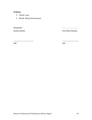 Rencana Pelaksanaan Pembelajaran Bahasa Inggris 34
Penilaian
 Teknik: Lisan
 Bentuk: Menjawab pertanyaan
Mengetahui …………………,….
Kepala Sekolah Guru Mata Pelajaran
______________________ __________________
NIP. NIP.
 