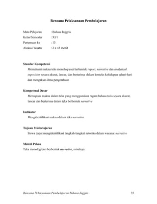 Rencana Pelaksanaan Pembelajaran Bahasa Inggris 35
Rencana Pelaksanaan Pembelajaran
Mata Pelajaran : Bahasa Inggris
Kelas/Semester : XI/1
Pertemuan ke : 13
Alokasi Waktu : 2 x 45 menit
Standar Kompetensi
Memahami makna teks monolog/esei berbentuk report, narrative dan analytical
exposition secara akurat, lancar, dan berterima dalam konteks kehidupan sehari-hari
dan mengakses ilmu pengetahuan
Kompetensi Dasar
Merespons makna dalam teks yang menggunakan ragam bahasa tulis secara akurat,
lancar dan berterima dalam teks berbentuk narrative
Indikator
Mengidentifikasi makna dalam teks narrative
Tujuan Pembelajaran
Siswa dapat mengidentifikasi langkah-langkah retorika dalam wacana: narrative
Materi Pokok
Teks monolog/esei berbentuk narrative, misalnya:
 