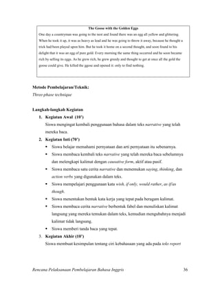 Rencana Pelaksanaan Pembelajaran Bahasa Inggris 36
The Goose with the Golden Eggs
One day a countryman was going to the nest and found there was an egg all yellow and glittering.
When he took it up, it was as heavy as lead and he was going to throw it away, because he thought a
trick had been played upon him. But he took it home on a second thought, and soon found to his
delight that it was an egg of pure gold. Every morning the same thing occurred and he soon became
rich by selling its eggs. As he grew rich, he grew greedy and thought to get at once all the gold the
goose could give. He killed the ggose and opened it: only to find nothing.
Metode Pembelajaran/Teknik:
Three-phase technique
Langkah-langkah Kegiatan
1. Kegiatan Awal (10’)
Siswa mengingat kembali penggunaan bahasa dalam teks narrative yang telah
mereka baca.
2. Kegiatan Inti (70’)
 Siswa belajar memahami pernyataan dan arti pernyataan itu sebenarnya.
 Siswa membaca kembali teks narrative yang telah mereka baca sebelumnya
dan melengkapi kalimat dengan causative form, aktif atau pasif.
 Siswa membaca satu cerita narrative dan menemukan saying, thinking, dan
action verbs yang digunakan dalam teks.
 Siswa mempelajari penggunaan kata wish, if only, would rather, as if/as
though.
 Siswa menentukan bentuk kata kerja yang tepat pada beragam kalimat.
 Siswa membaca cerita narrative berbentuk fabel dan menuliskan kalimat
langsung yang mereka temukan dalam teks, kemudian mengubahnya menjadi
kalimat tidak langsung.
 Siswa memberi tanda baca yang tepat.
3. Kegiatan Akhir (10’)
Siswa membuat kesimpulan tentang ciri kebahasaan yang ada pada teks report
 