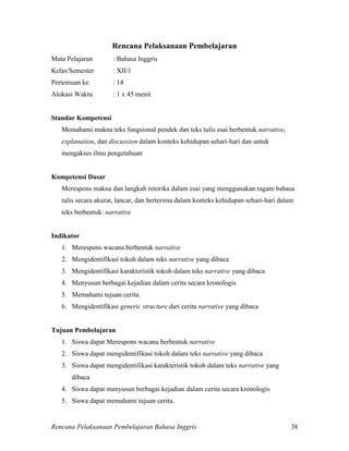 Rencana Pelaksanaan Pembelajaran Bahasa Inggris 38
Rencana Pelaksanaan Pembelajaran
Mata Pelajaran : Bahasa Inggris
Kelas/Semester : XII/1
Pertemuan ke : 14
Alokasi Waktu : 1 x 45 menit
Standar Kompetensi
Memahami makna teks fungsional pendek dan teks tulis esai berbentuk narrative,
explanation, dan discussion dalam konteks kehidupan sehari-hari dan untuk
mengakses ilmu pengetahuan
Kompetensi Dasar
Merespons makna dan langkah retorika dalam esai yang menggunakan ragam bahasa
tulis secara akurat, lancar, dan berterima dalam konteks kehidupan sehari-hari dalam
teks berbentuk: narrative
Indikator
1. Merespons wacana berbentuk narrative
2. Mengidentifikasi tokoh dalam teks narrative yang dibaca
3. Mengidentifikasi karakteristik tokoh dalam teks narrative yang dibaca
4. Menyusun berbagai kejadian dalam cerita secara kronologis
5. Memahami tujuan cerita.
6. Mengidentifikasi generic structure dari cerita narrative yang dibaca
Tujuan Pembelajaran
1. Siswa dapat Merespons wacana berbentuk narrative
2. Siswa dapat mengidentifikasi tokoh dalam teks narrative yang dibaca
3. Siswa dapat mengidentifikasi karakteristik tokoh dalam teks narrative yang
dibaca
4. Siswa dapat menyusun berbagai kejadian dalam cerita secara kronologis
5. Siswa dapat memahami tujuan cerita.
 