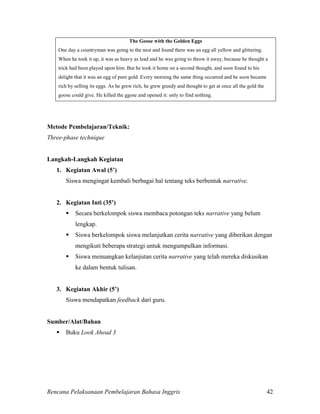 Rencana Pelaksanaan Pembelajaran Bahasa Inggris 42
The Goose with the Golden Eggs
One day a countryman was going to the nest and found there was an egg all yellow and glittering.
When he took it up, it was as heavy as lead and he was going to throw it away, because he thought a
trick had been played upon him. But he took it home on a second thought, and soon found to his
delight that it was an egg of pure gold. Every morning the same thing occurred and he soon became
rich by selling its eggs. As he grew rich, he grew greedy and thought to get at once all the gold the
goose could give. He killed the ggose and opened it: only to find nothing.
Metode Pembelajaran/Teknik:
Three-phase technique
Langkah-Langkah Kegiatan
1. Kegiatan Awal (5’)
Siswa mengingat kembali berbagai hal tentang teks berbentuk narrative.
2. Kegiatan Inti (35’)
 Secara berkelompok siswa membaca potongan teks narrative yang belum
lengkap.
 Siswa berkelompok siswa melanjutkan cerita narrative yang diberikan dengan
mengikuti beberapa strategi untuk mengumpulkan informasi.
 Siswa menuangkan kelanjutan cerita narrative yang telah mereka diskusikan
ke dalam bentuk tulisan.
3. Kegiatan Akhir (5’)
Siswa mendapatkan feedback dari guru.
Sumber/Alat/Bahan
 Buku Look Ahead 3
 