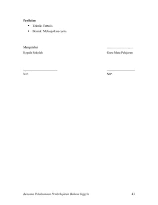 Rencana Pelaksanaan Pembelajaran Bahasa Inggris 43
Penilaian
 Teknik: Tertulis
 Bentuk: Melanjutkan cerita
Mengetahui …………………,….
Kepala Sekolah Guru Mata Pelajaran
______________________ __________________
NIP. NIP.
 