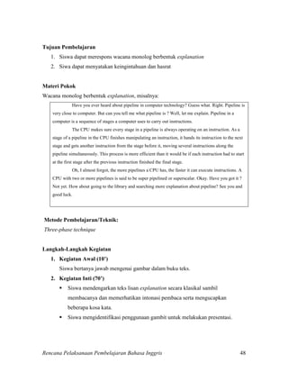 Rencana Pelaksanaan Pembelajaran Bahasa Inggris 48
Tujuan Pembelajaran
1. Siswa dapat merespons wacana monolog berbentuk explanation
2. Siwa dapat menyatakan keingintahuan dan hasrat
Materi Pokok
Wacana monolog berbentuk explanation, misalnya:
Have you ever heard about pipeline in computer technology? Guess what. Right. Pipeline is
very close to computer. But can you tell me what pipeline is ? Well, let me explain. Pipeline in a
computer is a sequence of stages a computer uses to carry out instructions.
The CPU makes sure every stage in a pipeline is always operating on an instruction. As a
stage of a pipeline in the CPU finishes manipulating an instruction, it hands its instruction to the next
stage and gets another instruction from the stage before it, moving several instructions along the
pipeline simultaneously. This process is more efficient than it would be if each instruction had to start
at the first stage after the previous instruction finished the final stage.
Oh, I almost forgot, the more pipelines a CPU has, the faster it can execute instructions. A
CPU with two or more pipelines is said to be super pipelined or superscalar. Okay. Have you got it ?
Not yet. How about going to the library and searching more explanation about pipeline? See you and
good luck.
Metode Pembelajaran/Teknik:
Three-phase technique
Langkah-Langkah Kegiatan
1. Kegiatan Awal (10’)
Siswa bertanya jawab mengenai gambar dalam buku teks.
2. Kegiatan Inti (70’)
 Siswa mendengarkan teks lisan explanation secara klasikal sambil
membacanya dan memerhatikan intonasi pembaca serta mengucapkan
beberapa kosa kata.
 Siswa mengidentifikasi penggunaan gambit untuk melakukan presentasi.
 
