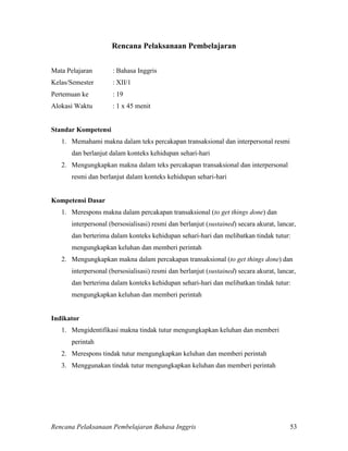 Rencana Pelaksanaan Pembelajaran Bahasa Inggris 53
Rencana Pelaksanaan Pembelajaran
Mata Pelajaran : Bahasa Inggris
Kelas/Semester : XII/1
Pertemuan ke : 19
Alokasi Waktu : 1 x 45 menit
Standar Kompetensi
1. Memahami makna dalam teks percakapan transaksional dan interpersonal resmi
dan berlanjut dalam konteks kehidupan sehari-hari
2. Mengungkapkan makna dalam teks percakapan transaksional dan interpersonal
resmi dan berlanjut dalam konteks kehidupan sehari-hari
Kompetensi Dasar
1. Merespons makna dalam percakapan transaksional (to get things done) dan
interpersonal (bersosialisasi) resmi dan berlanjut (sustained) secara akurat, lancar,
dan berterima dalam konteks kehidupan sehari-hari dan melibatkan tindak tutur:
mengungkapkan keluhan dan memberi perintah
2. Mengungkapkan makna dalam percakapan transaksional (to get things done) dan
interpersonal (bersosialisasi) resmi dan berlanjut (sustained) secara akurat, lancar,
dan berterima dalam konteks kehidupan sehari-hari dan melibatkan tindak tutur:
mengungkapkan keluhan dan memberi perintah
Indikator
1. Mengidentifikasi makna tindak tutur mengungkapkan keluhan dan memberi
perintah
2. Merespons tindak tutur mengungkapkan keluhan dan memberi perintah
3. Menggunakan tindak tutur mengungkapkan keluhan dan memberi perintah
 