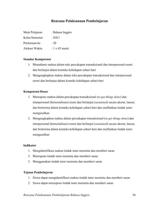 Rencana Pelaksanaan Pembelajaran Bahasa Inggris 56
Rencana Pelaksanaan Pembelajaran
Mata Pelajaran : Bahasa Inggris
Kelas/Semester : XII/1
Pertemuan ke : 20
Alokasi Waktu : 1 x 45 menit
Standar Kompetensi
1. Memahami makna dalam teks percakapan transaksional dan interpersonal resmi
dan berlanjut dalam konteks kehidupan sehari-hari
2. Mengungkapkan makna dalam teks percakapan transaksional dan interpersonal
resmi dan berlanjut dalam konteks kehidupan sehari-hari
Kompetensi Dasar
1. Merespons makna dalam percakapan transaksional (to get things done) dan
interpersonal (bersosialisasi) resmi dan berlanjut (sustained) secara akurat, lancar,
dan berterima dalam konteks kehidupan sehari-hari dan melibatkan tindak tutur:
mengusulkan
2. Mengungkapkan makna dalam percakapan transaksional (to get things done) dan
interpersonal (bersosialisasi) resmi dan berlanjut (sustained) secara akurat, lancar,
dan berterima dalam konteks kehidupan sehari-hari dan melibatkan tindak tutur:
mengusulkan
Indikator
1. Mengidentifikasi makna tindak tutur meminta dan memberi saran
2. Merespons tindak tutur meminta dan memberi saran
3. Menggunakan tindak tutur meminta dan memberi saran
Tujuan Pembelajaran
1. Siswa dapat mengidentifikasi makna tindak tutur meminta dan memberi saran
2. Siswa dapat merespons tindak tutur meminta dan memberi saran
 