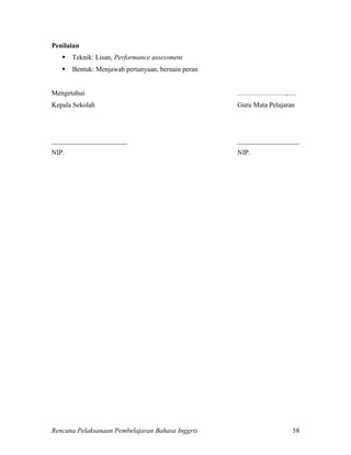 Rencana Pelaksanaan Pembelajaran Bahasa Inggris 58
Penilaian
 Teknik: Lisan, Performance assessment
 Bentuk: Menjawab pertanyaan, bernain peran
Mengetahui …………………,….
Kepala Sekolah Guru Mata Pelajaran
______________________ __________________
NIP. NIP.
 