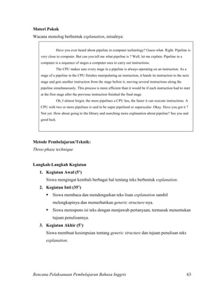 Rencana Pelaksanaan Pembelajaran Bahasa Inggris 63
Materi Pokok
Wacana monolog berbentuk explanation, misalnya:
Have you ever heard about pipeline in computer technology? Guess what. Right. Pipeline is
very close to computer. But can you tell me what pipeline is ? Well, let me explain. Pipeline in a
computer is a sequence of stages a computer uses to carry out instructions.
The CPU makes sure every stage in a pipeline is always operating on an instruction. As a
stage of a pipeline in the CPU finishes manipulating an instruction, it hands its instruction to the next
stage and gets another instruction from the stage before it, moving several instructions along the
pipeline simultaneously. This process is more efficient than it would be if each instruction had to start
at the first stage after the previous instruction finished the final stage.
Oh, I almost forgot, the more pipelines a CPU has, the faster it can execute instructions. A
CPU with two or more pipelines is said to be super pipelined or superscalar. Okay. Have you got it ?
Not yet. How about going to the library and searching more explanation about pipeline? See you and
good luck.
Metode Pembelajaran/Teknik:
Three-phase technique
Langkah-Langkah Kegiatan
1. Kegiatan Awal (5’)
Siswa mengingat kembali berbagai hal tentang teks berbentuk explanation.
2. Kegiatan Inti (35’)
 Siswa membaca dan mendengarkan teks lisan explanation sambil
melengkapinya dan memerhatikan generic structure-nya.
 Siswa merespons isi teks dengan menjawab pertanyaan, termasuk menentukan
tujuan penulisannya.
3. Kegiatan Akhir (5’)
Siswa membuat kesimpuian tentang generic structure dan tujuan penulisan teks
explanation.
 