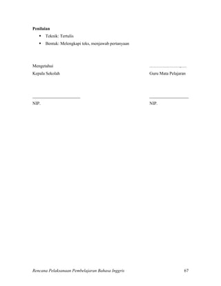 Rencana Pelaksanaan Pembelajaran Bahasa Inggris 67
Penilaian
 Teknik: Tertulis
 Bentuk: Melengkapi teks, menjawab pertanyaan
Mengetahui …………………,….
Kepala Sekolah Guru Mata Pelajaran
______________________ __________________
NIP. NIP.
 
