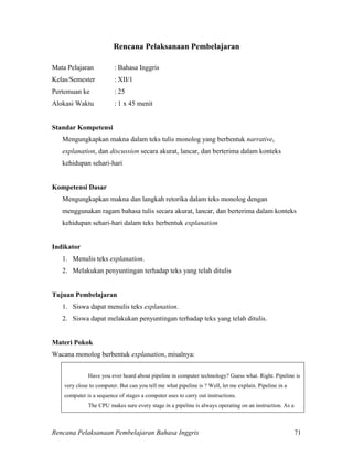 Rencana Pelaksanaan Pembelajaran Bahasa Inggris 71
Rencana Pelaksanaan Pembelajaran
Mata Pelajaran : Bahasa Inggris
Kelas/Semester : XII/1
Pertemuan ke : 25
Alokasi Waktu : 1 x 45 menit
Standar Kompetensi
Mengungkapkan makna dalam teks tulis monolog yang berbentuk narrative,
explanation, dan discussion secara akurat, lancar, dan berterima dalam konteks
kehidupan sehari-hari
Kompetensi Dasar
Mengungkapkan makna dan langkah retorika dalam teks monolog dengan
menggunakan ragam bahasa tulis secara akurat, lancar, dan berterima dalam konteks
kehidupan sehari-hari dalam teks berbentuk explanation
Indikator
1. Menulis teks explanation.
2. Melakukan penyuntingan terhadap teks yang telah ditulis
Tujuan Pembelajaran
1. Siswa dapat menulis teks explanation.
2. Siswa dapat melakukan penyuntingan terhadap teks yang telah ditulis.
Materi Pokok
Wacana monolog berbentuk explanation, misalnya:
Have you ever heard about pipeline in computer technology? Guess what. Right. Pipeline is
very close to computer. But can you tell me what pipeline is ? Well, let me explain. Pipeline in a
computer is a sequence of stages a computer uses to carry out instructions.
The CPU makes sure every stage in a pipeline is always operating on an instruction. As a
 