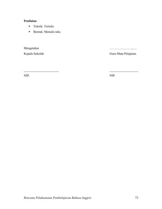 Rencana Pelaksanaan Pembelajaran Bahasa Inggris 73
Penilaian
 Teknik: Tertulis
 Bentuk: Menulis teks
Mengetahui …………………,….
Kepala Sekolah Guru Mata Pelajaran
______________________ __________________
NIP. NIP.
 