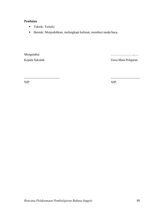 Rencana Pelaksanaan Pembelajaran Bahasa Inggris 80
Penilaian
 Teknik: Tertulis
 Bentuk: Menjodohkan, melengkapi kalimat, memberi tanda baca.
Mengetahui …………………,….
Kepala Sekolah Guru Mata Pelajaran
______________________ __________________
NIP. NIP.
 