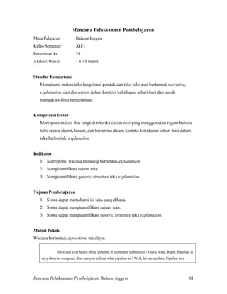 Rencana Pelaksanaan Pembelajaran Bahasa Inggris 81
Rencana Pelaksanaan Pembelajaran
Mata Pelajaran : Bahasa Inggris
Kelas/Semester : XII/1
Pertemuan ke : 29
Alokasi Waktu : 1 x 45 menit
Standar Kompetensi
Memahami makna teks fungsional pendek dan teks tulis esai berbentuk narrative,
explanation, dan discussion dalam konteks kehidupan sehari-hari dan untuk
mengakses ilmu pengetahuan
Kompetensi Dasar
Merespons makna dan langkah retorika dalam esai yang menggunakan ragam bahasa
tulis secara akurat, lancar, dan berterima dalam konteks kehidupan sehari-hari dalam
teks berbentuk: explanation
Indikator
1. Merespons wacana monolog berbentuk explanation
2. Mengidentifikasi tujuan teks
3. Mengidentifikasi generic structure teks explanation
Tujuan Pembelajaran
1. Siswa dapat memahami isi teks yang dibaca.
2. Siswa dapat mengidentifikasi tujuan teks.
3. Siswa dapat mengidentifikasi generic structure teks explanation.
Materi Pokok
Wacana berbentuk exposition, misalnya:
Have you ever heard about pipeline in computer technology? Guess what. Right. Pipeline is
very close to computer. But can you tell me what pipeline is ? Well, let me explain. Pipeline in a
 
