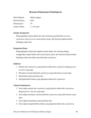 Rencana Pelaksanaan Pembelajaran Bahasa Inggris 84
Rencana Pelaksanaan Pembelajaran
Mata Pelajaran : Bahasa Inggris
Kelas/Semester : XII/1
Pertemuan ke : 30
Alokasi Waktu : 1 x 45 menit
Standar Kompetensi
Mengungkapkan makna dalam teks tulis monolog yang berbentuk narrative,
explanation, dan discussion secara akurat, lancar, dan berterima dalam konteks
kehidupan sehari-hari
Kompetensi Dasar
Mengungkapkan makna dan langkah retorika dalam teks monolog dengan
menggunakan ragam bahasa tulis secara akurat, lancar, dan berterima dalam konteks
kehidupan sehari-hari dalam teks berbentuk explanation
Indikator
1. Menulis teks explanation yang diacak ke dalam teks explanation dengan generic
structure yang tepat
2. Merespons wacana berbentuk explanation yang telah disusun secara tepat
3. Menentukan tujuan penulisan teks
4. Mengidentifikasi bahasa yang digunakan dalam teks explanation
Tujuan Pembelajaran
1. Siswa dapat menulis teks explanation yang diacak ke dalam teks explanation
dengan generic structure yang tepat
2. Siswa dapat merespons wacana berbentuk explanation yang telah disusun secara
tepat.
3. Siswa dapat menentukan tujuan penulisan teks.
4. Siswa dapat mengidentifikasi bahasa yang digunakan dalam teks explanation.
 