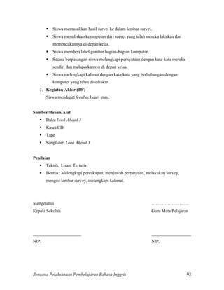 Rencana Pelaksanaan Pembelajaran Bahasa Inggris 92
 Siswa memasukkan hasil survei ke dalam lembar survei.
 Siswa menuliskan kesimpulan dari survei yang telah mereka lakukan dan
membacakannya di depan kelas.
 Siswa memberi label gambar bagian-bagian komputer.
 Secara berpasangan siswa melengkapi pernyataan dengan kata-kata mereka
sendiri dan melaporkannya di depan kelas.
 Siswa melengkapi kalimat dengan kata-kata yang berhubungan dengan
komputer yang telah disediakan.
3. Kegiatan Akhir (10’)
Siswa mendapat feedback dari guru.
Sumber/Bahan/Alat
 Buku Look Ahead 3
 Kaset/CD
 Tape
 Script dari Look Ahead 3
Penilaian
 Teknik: Lisan, Tertulis
 Bentuk: Melengkapi percakapan, menjawab pertanyaan, melakukan survey,
mengisi lembar survey, melengkapi kalimat.
Mengetahui …………………,….
Kepala Sekolah Guru Mata Pelajaran
______________________ __________________
NIP. NIP.
 