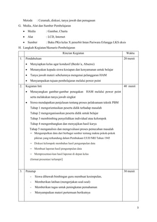 3
Metode : Ceramah, diskusi, tanya jawab dan penugasan
G. Media, Alat dan Sumber Pembelajaran
 Media : Gambar, Charta
 Alat : LCD, Internet
 Sumber : Buku PKn kelas X penerbit Intan Pariwara Erlangga LKS eksis
H. Langkah Kegiatan/Skenario Pembelajaran
Rincian Kegiatan Waktu
1. Pendahuluan
 Menyiapkan kelas agar kondusif (Berdo’a, Absensi)
 Menanyakan kepada siswa kesiapan dan kenyamanan untuk belajar
 Tanya jawab materi sebelumnya mengenai pelanggaran HAM
 Menyampaikan tujuan pembelajaran melalui power point
20 menit
2. Kegiatan Inti
 Menayangkan gambar-gambar penegakan HAM melalui power point
serta melakukan tanya jawab singkat
 Siswa mendapatkan penjelasan tentang proses pelaksanaan teknik PBM
Tahap 1 mengorientasikan peserta didik terhadap masalah
Tahap 2 mengorganisasikan peserta didik untuk belajar
Tahap 3 membimbing penyelidikan individual atau kelompok
Tahap 4 mengembangkan dan menyajikan hasil karya
Tahap 5 menganalisis dan mengevaluasi proses pemecahan masalah
– Mengumpulkan data dari berbagai sumber tentang makna pokok-pokok
pikiran yang terkandung dalam Pembukaan UUD NRI Tahun 1945
– Diskusi kelompok membahas hasil pengumpulan data
– Membuat laporan hasil pengumpulan data
– Mempresentasi-kan hasil laporan di depan kelas
(format presentasi terlampir)
40 menit
3. Penutup
- Siswa dibawah bimbingan guru membuat kesimpulan,
- Memberikan latihan (mengerjakan soal-soal)
- Memberikan tugas untuk peningkatan pemahaman
- Menyampaikan materi pertemuan berikutnya
30 menit
 