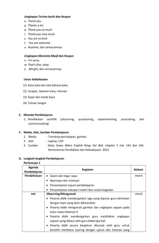 Ungkapan Terima kasih dan Respon
o. Thank you.
p. Thanks a lot
q. Thank you so much
r. Thank you very much
s. You are so kind
t. You are welcome
u. Anytime, dan semacamnya
Ungkapan Meminta Maaf dan Respon
v. I’m sorry.
w. That’s fine, okay.
x. Allright, dan semacamnya
Unsur kebahasaan
(1) Kosa kata dan tata bahasa baku
(2) Ucapan, tekanan kata, intonasi
(3) Ejaan dan tanda baca
(4) Tulisan tangan
E. Metode Pembelajaran
1. Pendekatan saintifik (observing, questioning, experimenting, associating, dan
communicating)
F. Media, Alat, Sumber Pembelajaran
1. Media : Transkrip percakapan, gambar
2. Alat : Laptop, LCD
3. Sumber : Buku Siswa When English Rings the Bell, chapter 5 Hal. 143 dan 146.
Kementerian Pendidikan dan Kebudayaan. 2013
G. Langkah-langkah Pembelajaran
Pertemuan 1
Agenda
Pembelajaran
Kegiatan Alokasi
Pendahuluan • Salam dan tegur sapa
• Apersepsi dan motivasi
• Penyampaian tujuan pembelajaran
• Penyampaian cakupan materi dan uraian kegiatan
menit
Inti Observing/Mengamati
• Peserta didik mendengarkan lagu yang diputar guru berkaitan
dengan topic yang akan dibicarakan
• Peserta didik mengamati gambar dan ungkapan sapaan pada
buku siswa halaman 4
• Peserta didik mendengarkan guru melafalkan ungkapan
sapaan yang dibaca oleh guru beberapa kali
• Peserta didik secara bergiliran ditunjuk oleh guru untuk
berlatih membaca nyaring dengan ujaran dan intonasi yang
menit
 