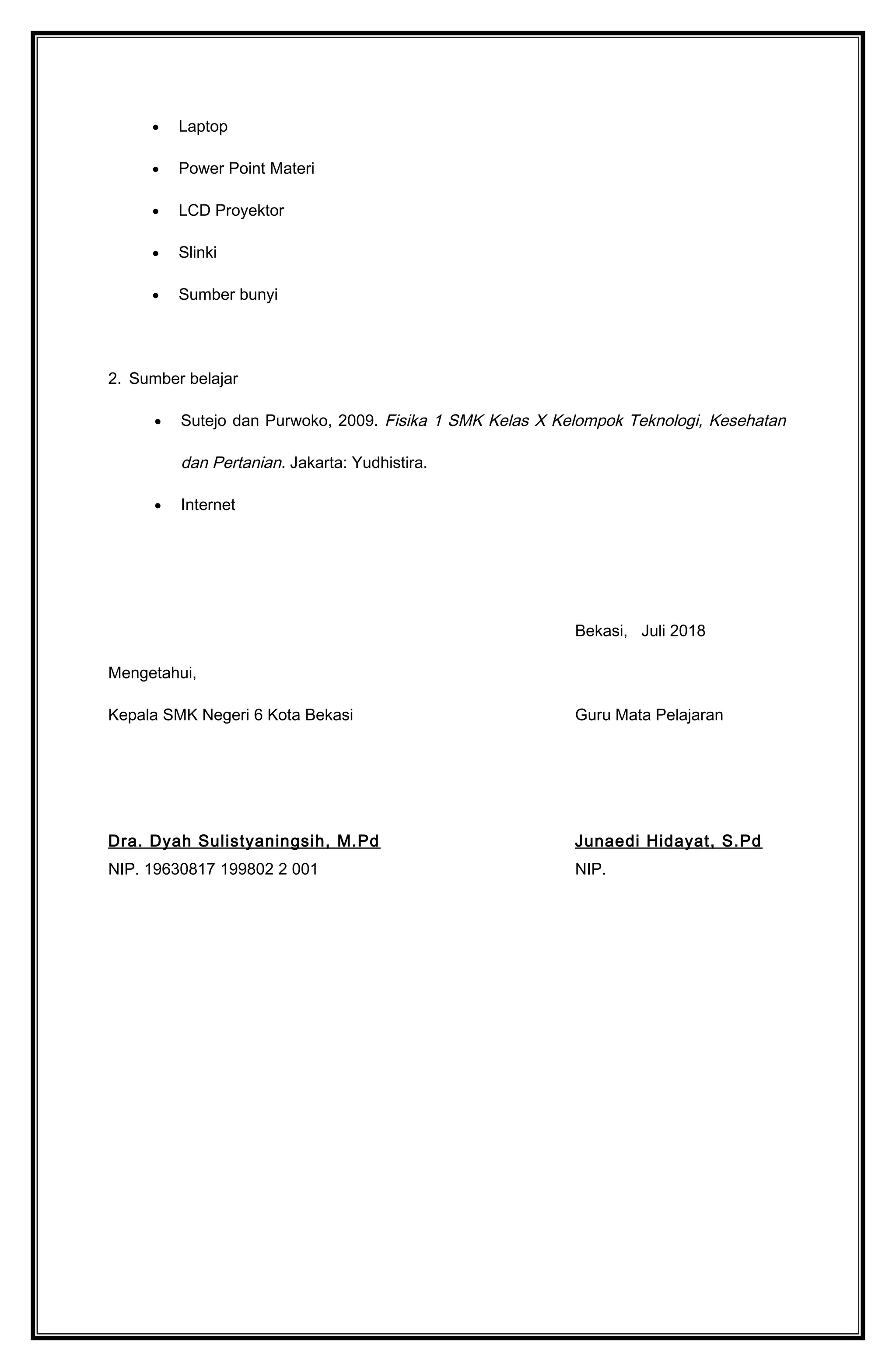 • Laptop
• Power Point Materi
• LCD Proyektor
• Slinki
• Sumber bunyi
2. Sumber belajar
• Sutejo dan Purwoko, 2009. Fisika 1 SMK Kelas X Kelompok Teknologi, Kesehatan
dan Pertanian. Jakarta: Yudhistira.
• Internet
Bekasi, Juli 2018
Mengetahui,
Kepala SMK Negeri 6 Kota Bekasi Guru Mata Pelajaran
Dra. Dyah Sulistyaningsih, M.Pd Junaedi Hidayat, S.Pd
NIP. 19630817 199802 2 001 NIP.
 