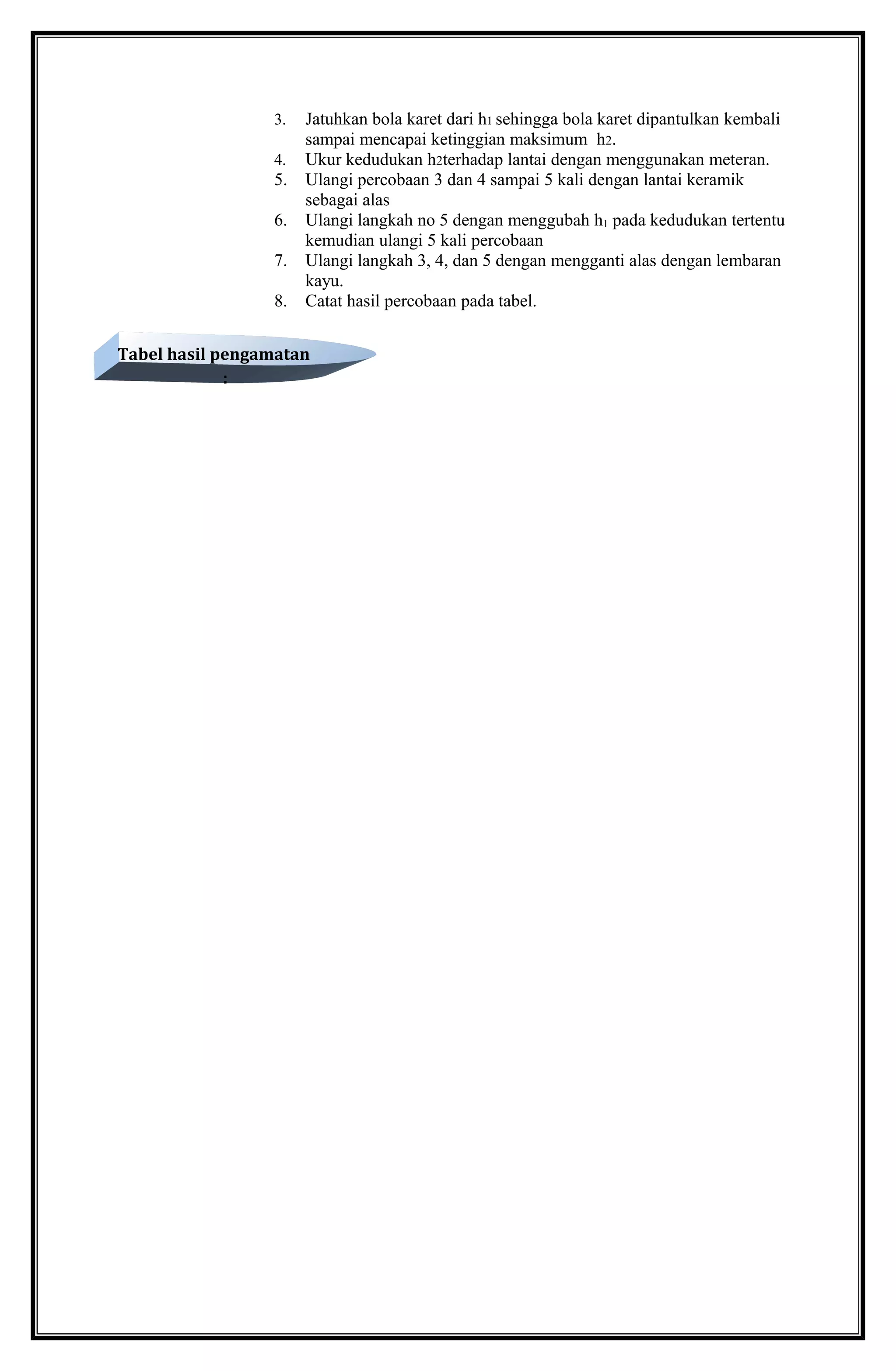 3. Jatuhkan bola karet dari h1 sehingga bola karet dipantulkan kembali
sampai mencapai ketinggian maksimum h2.
4. Ukur kedudukan h2terhadap lantai dengan menggunakan meteran.
5. Ulangi percobaan 3 dan 4 sampai 5 kali dengan lantai keramik
sebagai alas
6. Ulangi langkah no 5 dengan menggubah h1 pada kedudukan tertentu
kemudian ulangi 5 kali percobaan
7. Ulangi langkah 3, 4, dan 5 dengan mengganti alas dengan lembaran
kayu.
8. Catat hasil percobaan pada tabel.
Tabel hasil pengamatan
:
 