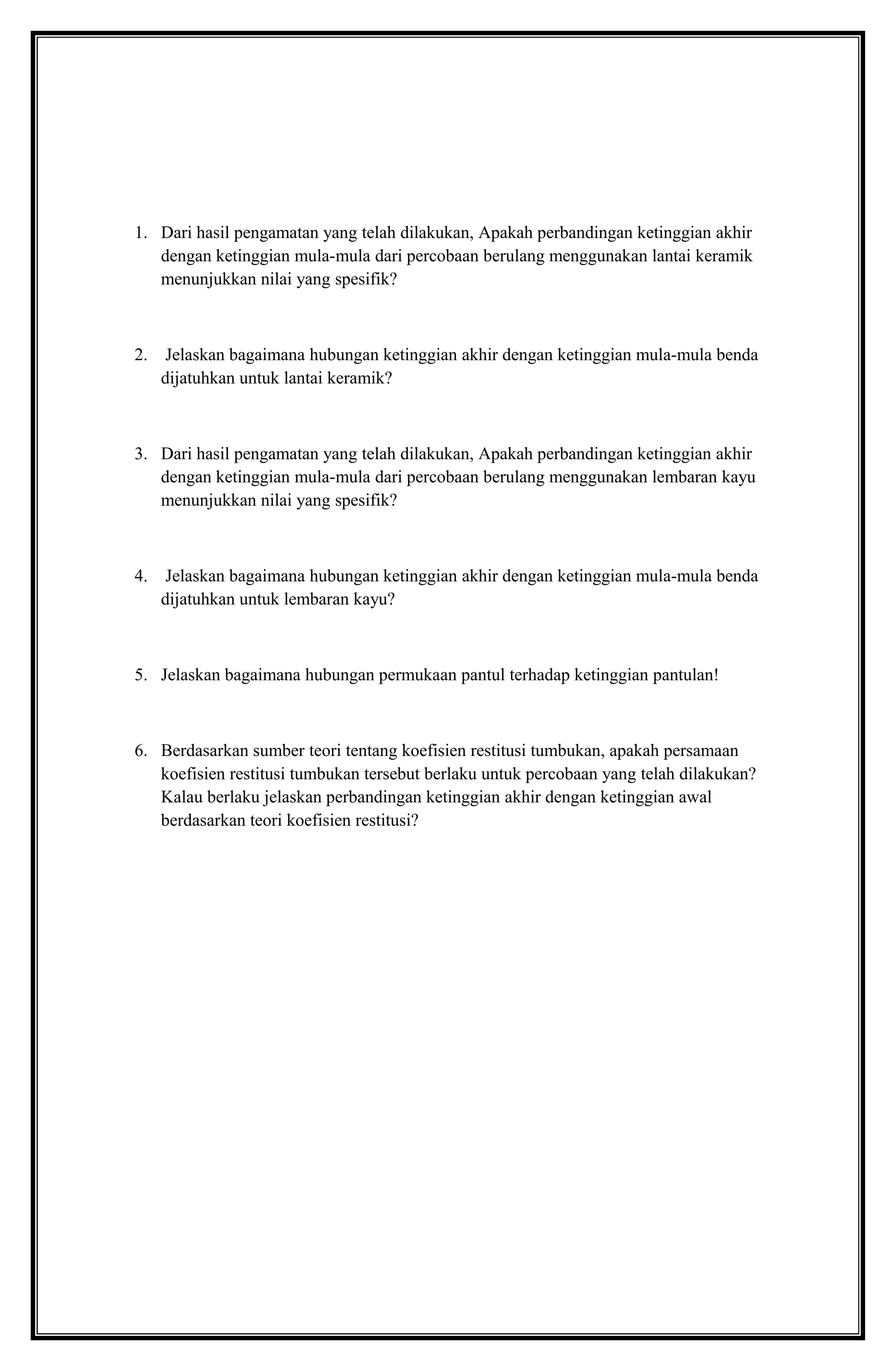 1. Dari hasil pengamatan yang telah dilakukan, Apakah perbandingan ketinggian akhir
dengan ketinggian mula-mula dari percobaan berulang menggunakan lantai keramik
menunjukkan nilai yang spesifik?
2. Jelaskan bagaimana hubungan ketinggian akhir dengan ketinggian mula-mula benda
dijatuhkan untuk lantai keramik?
3. Dari hasil pengamatan yang telah dilakukan, Apakah perbandingan ketinggian akhir
dengan ketinggian mula-mula dari percobaan berulang menggunakan lembaran kayu
menunjukkan nilai yang spesifik?
4. Jelaskan bagaimana hubungan ketinggian akhir dengan ketinggian mula-mula benda
dijatuhkan untuk lembaran kayu?
5. Jelaskan bagaimana hubungan permukaan pantul terhadap ketinggian pantulan!
6. Berdasarkan sumber teori tentang koefisien restitusi tumbukan, apakah persamaan
koefisien restitusi tumbukan tersebut berlaku untuk percobaan yang telah dilakukan?
Kalau berlaku jelaskan perbandingan ketinggian akhir dengan ketinggian awal
berdasarkan teori koefisien restitusi?
 