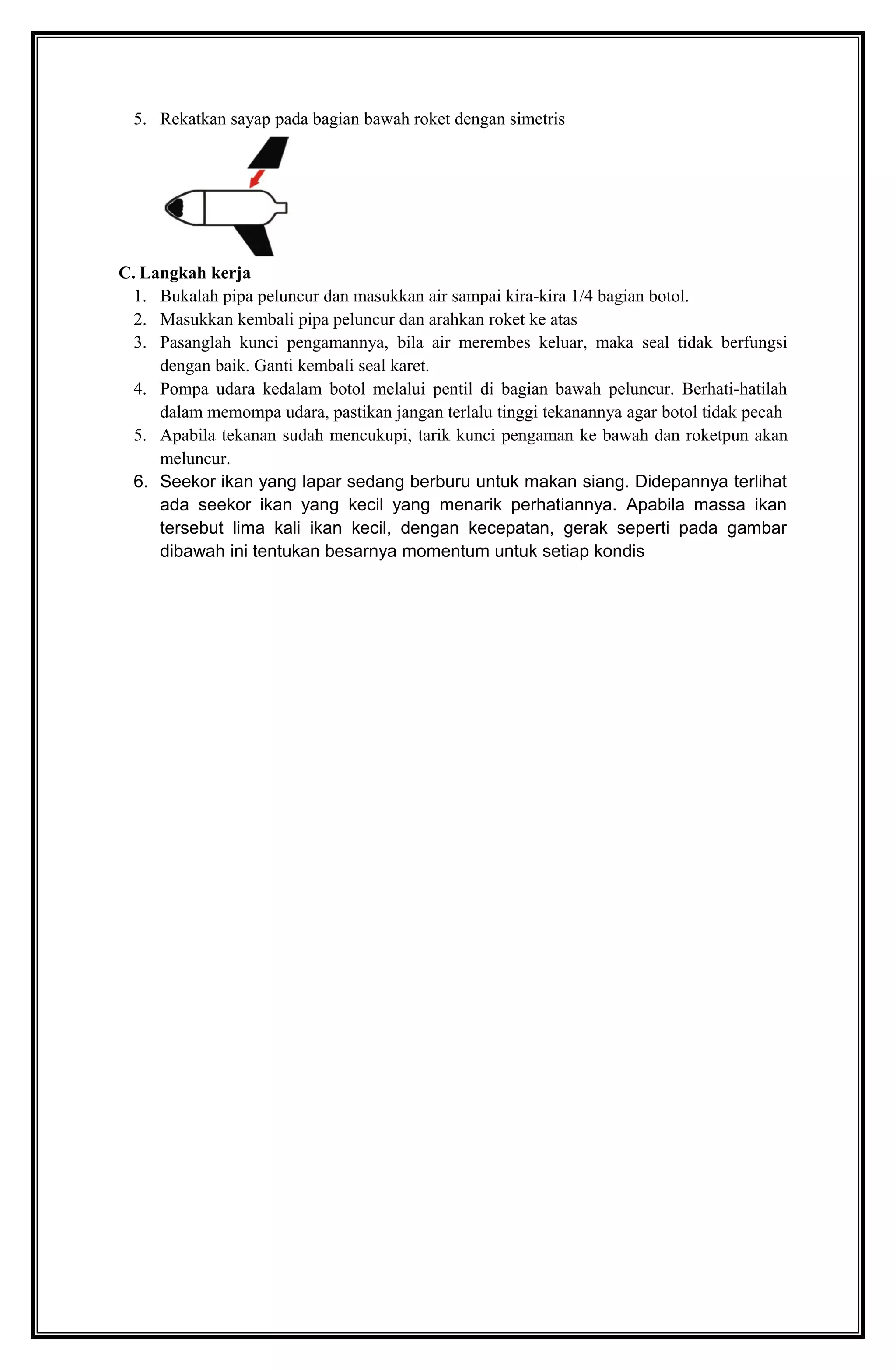 5. Rekatkan sayap pada bagian bawah roket dengan simetris
C. Langkah kerja
1. Bukalah pipa peluncur dan masukkan air sampai kira-kira 1/4 bagian botol.
2. Masukkan kembali pipa peluncur dan arahkan roket ke atas
3. Pasanglah kunci pengamannya, bila air merembes keluar, maka seal tidak berfungsi
dengan baik. Ganti kembali seal karet.
4. Pompa udara kedalam botol melalui pentil di bagian bawah peluncur. Berhati-hatilah
dalam memompa udara, pastikan jangan terlalu tinggi tekanannya agar botol tidak pecah
5. Apabila tekanan sudah mencukupi, tarik kunci pengaman ke bawah dan roketpun akan
meluncur.
6. Seekor ikan yang lapar sedang berburu untuk makan siang. Didepannya terlihat
ada seekor ikan yang kecil yang menarik perhatiannya. Apabila massa ikan
tersebut lima kali ikan kecil, dengan kecepatan, gerak seperti pada gambar
dibawah ini tentukan besarnya momentum untuk setiap kondis
 