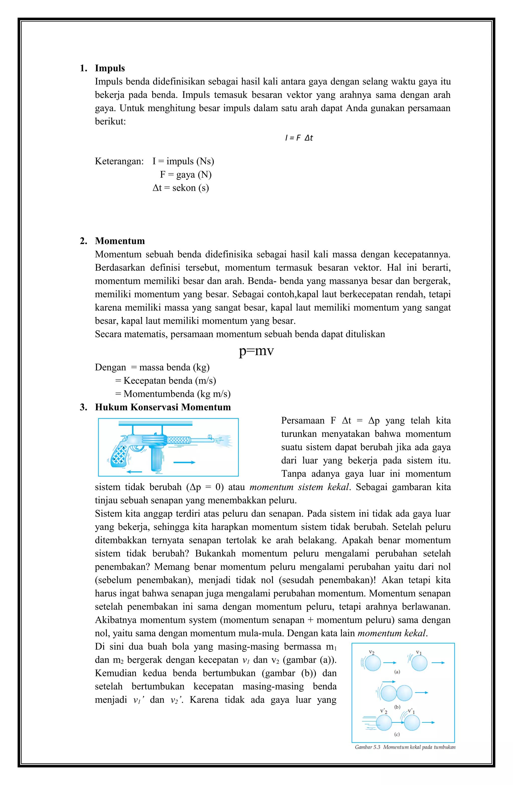 1. Impuls
Impuls benda didefinisikan sebagai hasil kali antara gaya dengan selang waktu gaya itu
bekerja pada benda. Impuls temasuk besaran vektor yang arahnya sama dengan arah
gaya. Untuk menghitung besar impuls dalam satu arah dapat Anda gunakan persamaan
berikut:
Keterangan: I = impuls (Ns)
F = gaya (N)
Δt = sekon (s)
2. Momentum
Momentum sebuah benda didefinisika sebagai hasil kali massa dengan kecepatannya.
Berdasarkan definisi tersebut, momentum termasuk besaran vektor. Hal ini berarti,
momentum memiliki besar dan arah. Benda- benda yang massanya besar dan bergerak,
memiliki momentum yang besar. Sebagai contoh,kapal laut berkecepatan rendah, tetapi
karena memiliki massa yang sangat besar, kapal laut memiliki momentum yang sangat
besar, kapal laut memiliki momentum yang besar.
Secara matematis, persamaan momentum sebuah benda dapat dituliskan
p=mv
Dengan = massa benda (kg)
= Kecepatan benda (m/s)
= Momentumbenda (kg m/s)
3. Hukum Konservasi Momentum
Persamaan F Δt = Δp yang telah kita
turunkan menyatakan bahwa momentum
suatu sistem dapat berubah jika ada gaya
dari luar yang bekerja pada sistem itu.
Tanpa adanya gaya luar ini momentum
sistem tidak berubah (Δp = 0) atau momentum sistem kekal. Sebagai gambaran kita
tinjau sebuah senapan yang menembakkan peluru.
Sistem kita anggap terdiri atas peluru dan senapan. Pada sistem ini tidak ada gaya luar
yang bekerja, sehingga kita harapkan momentum sistem tidak berubah. Setelah peluru
ditembakkan ternyata senapan tertolak ke arah belakang. Apakah benar momentum
sistem tidak berubah? Bukankah momentum peluru mengalami perubahan setelah
penembakan? Memang benar momentum peluru mengalami perubahan yaitu dari nol
(sebelum penembakan), menjadi tidak nol (sesudah penembakan)! Akan tetapi kita
harus ingat bahwa senapan juga mengalami perubahan momentum. Momentum senapan
setelah penembakan ini sama dengan momentum peluru, tetapi arahnya berlawanan.
Akibatnya momentum system (momentum senapan + momentum peluru) sama dengan
nol, yaitu sama dengan momentum mula-mula. Dengan kata lain momentum kekal.
Di sini dua buah bola yang masing-masing bermassa m1
dan m2 bergerak dengan kecepatan v1 dan v2 (gambar (a)).
Kemudian kedua benda bertumbukan (gambar (b)) dan
setelah bertumbukan kecepatan masing-masing benda
menjadi v1’ dan v2’. Karena tidak ada gaya luar yang
I = F Δt
 