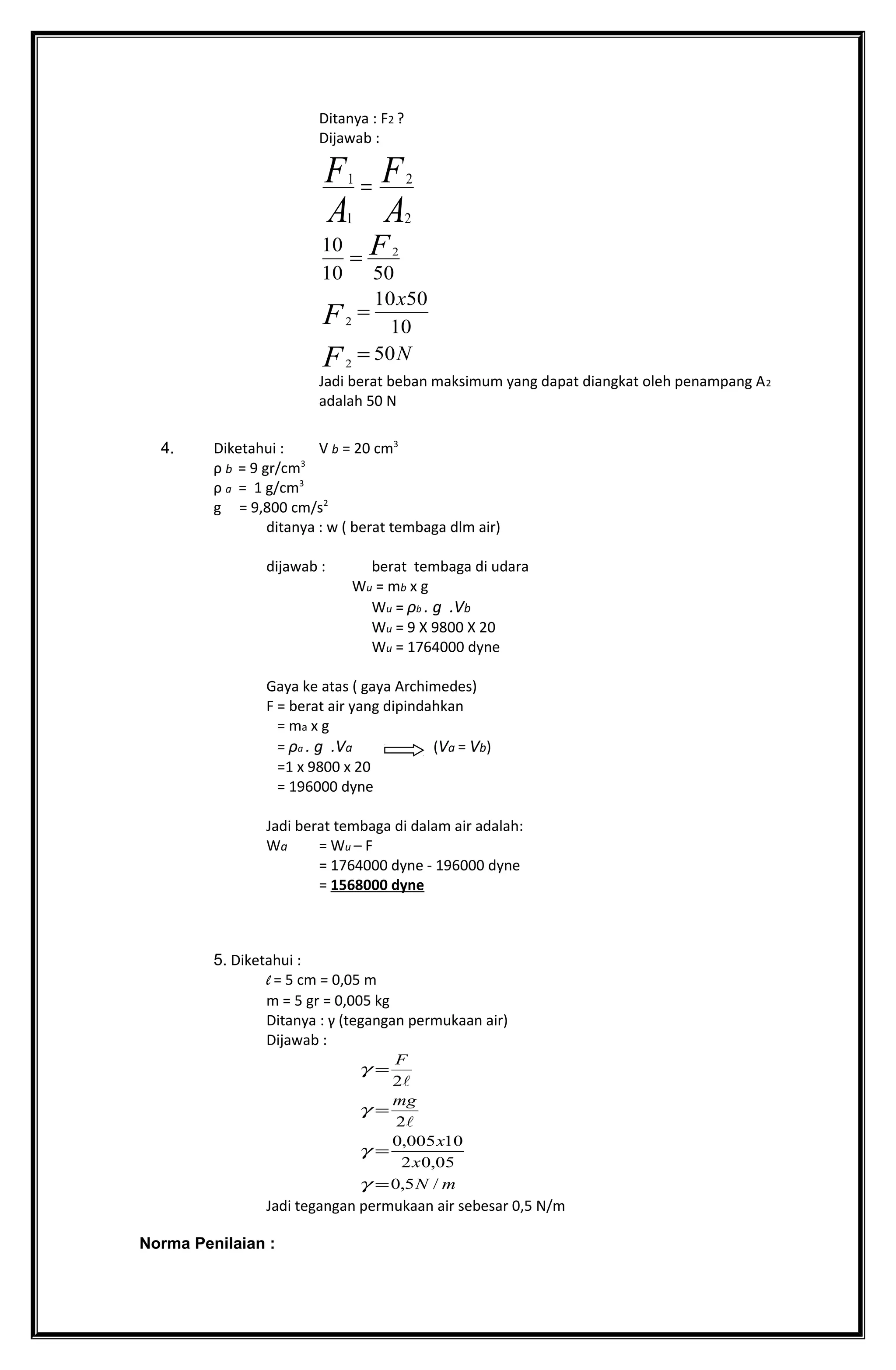 Ditanya : F2 ?
Dijawab :
A
F
A
F
2
2
1
1
=
N
x
F
F
F
50
10
5010
5010
10
2
2
2
=
=
=
Jadi berat beban maksimum yang dapat diangkat oleh penampang A2
adalah 50 N
4. Diketahui : V b = 20 cm3
ρ b = 9 gr/cm3
ρ a = 1 g/cm3
g = 9,800 cm/s2
ditanya : w ( berat tembaga dlm air)
dijawab : berat tembaga di udara
Wu = mb x g
Wu = ρb . g .Vb
Wu = 9 X 9800 X 20
Wu = 1764000 dyne
Gaya ke atas ( gaya Archimedes)
F = berat air yang dipindahkan
= ma x g
= ρa . g .Va (Va = Vb)
=1 x 9800 x 20
= 196000 dyne
Jadi berat tembaga di dalam air adalah:
Wa = Wu – F
= 1764000 dyne - 196000 dyne
= 1568000 dyne
5. Diketahui :
l = 5 cm = 0,05 m
m = 5 gr = 0,005 kg
Ditanya : γ (tegangan permukaan air)
Dijawab :
mN
x
x
mg
F
/5,0
05,02
10005,0
2
2
=
=
=
=
γ
γ
γ
γ


Jadi tegangan permukaan air sebesar 0,5 N/m
Norma Penilaian :
 