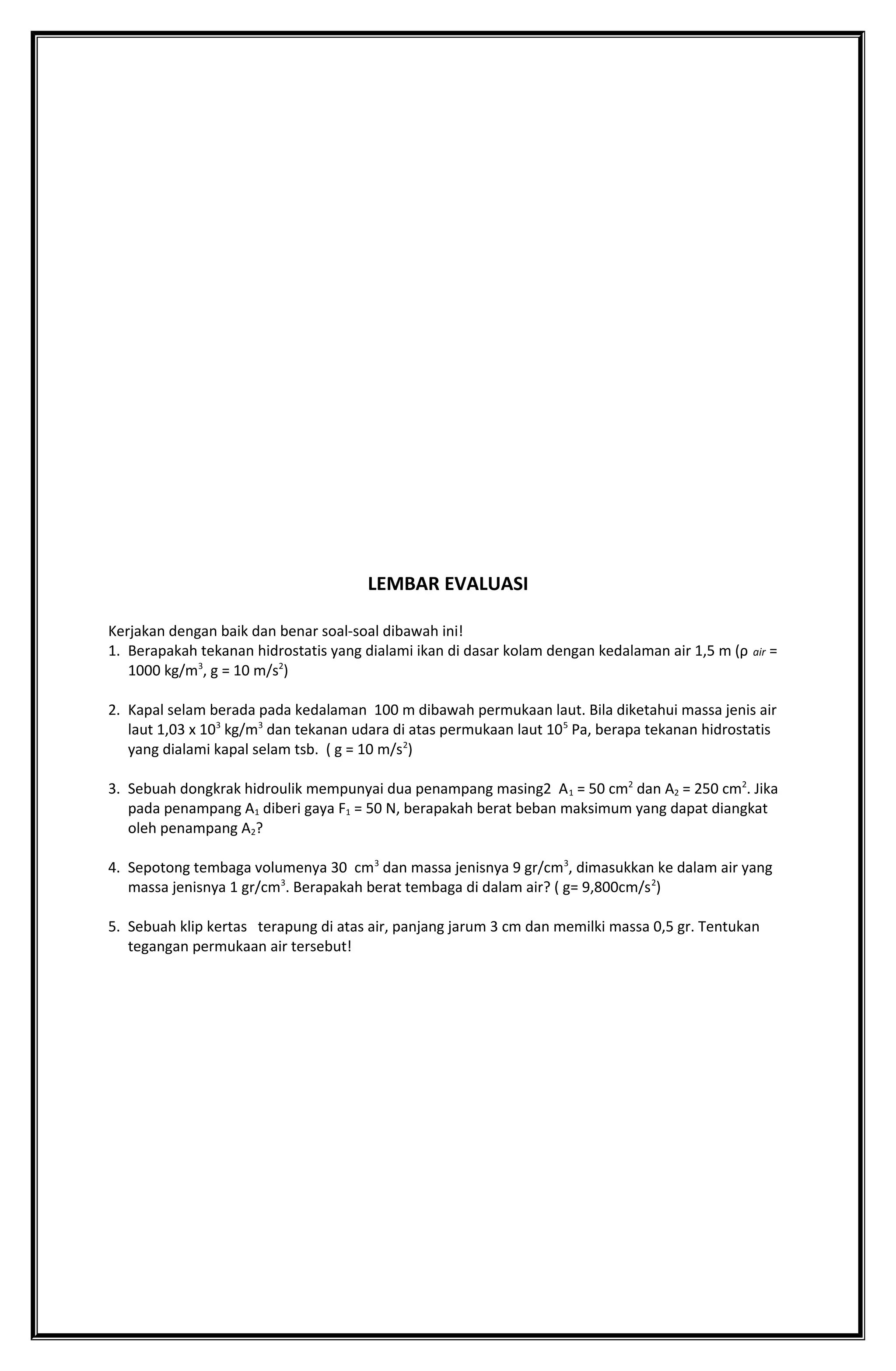 LEMBAR EVALUASI
Kerjakan dengan baik dan benar soal-soal dibawah ini!
1. Berapakah tekanan hidrostatis yang dialami ikan di dasar kolam dengan kedalaman air 1,5 m (ρ air =
1000 kg/m3
, g = 10 m/s2
)
2. Kapal selam berada pada kedalaman 100 m dibawah permukaan laut. Bila diketahui massa jenis air
laut 1,03 x 103
kg/m3
dan tekanan udara di atas permukaan laut 105
Pa, berapa tekanan hidrostatis
yang dialami kapal selam tsb. ( g = 10 m/s2
)
3. Sebuah dongkrak hidroulik mempunyai dua penampang masing2 A1 = 50 cm2
dan A2 = 250 cm2
. Jika
pada penampang A1 diberi gaya F1 = 50 N, berapakah berat beban maksimum yang dapat diangkat
oleh penampang A2?
4. Sepotong tembaga volumenya 30 cm3
dan massa jenisnya 9 gr/cm3
, dimasukkan ke dalam air yang
massa jenisnya 1 gr/cm3
. Berapakah berat tembaga di dalam air? ( g= 9,800cm/s2
)
5. Sebuah klip kertas terapung di atas air, panjang jarum 3 cm dan memilki massa 0,5 gr. Tentukan
tegangan permukaan air tersebut!
 
