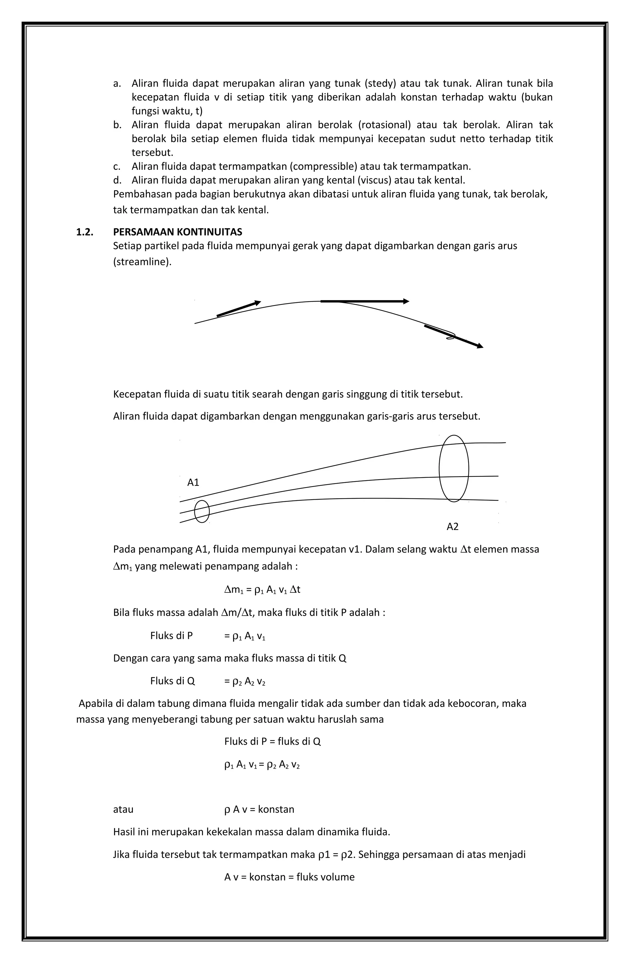 a. Aliran fluida dapat merupakan aliran yang tunak (stedy) atau tak tunak. Aliran tunak bila
kecepatan fluida v di setiap titik yang diberikan adalah konstan terhadap waktu (bukan
fungsi waktu, t)
b. Aliran fluida dapat merupakan aliran berolak (rotasional) atau tak berolak. Aliran tak
berolak bila setiap elemen fluida tidak mempunyai kecepatan sudut netto terhadap titik
tersebut.
c. Aliran fluida dapat termampatkan (compressible) atau tak termampatkan.
d. Aliran fluida dapat merupakan aliran yang kental (viscus) atau tak kental.
Pembahasan pada bagian berukutnya akan dibatasi untuk aliran fluida yang tunak, tak berolak,
tak termampatkan dan tak kental.
1.2. PERSAMAAN KONTINUITAS
Setiap partikel pada fluida mempunyai gerak yang dapat digambarkan dengan garis arus
(streamline).
Kecepatan fluida di suatu titik searah dengan garis singgung di titik tersebut.
Aliran fluida dapat digambarkan dengan menggunakan garis-garis arus tersebut.
A1
A2
Pada penampang A1, fluida mempunyai kecepatan v1. Dalam selang waktu ∆t elemen massa
∆m1 yang melewati penampang adalah :
∆m1 = ρ1 A1 v1 ∆t
Bila fluks massa adalah ∆m/∆t, maka fluks di titik P adalah :
Fluks di P = ρ1 A1 v1
Dengan cara yang sama maka fluks massa di titik Q
Fluks di Q = ρ2 A2 v2
Apabila di dalam tabung dimana fluida mengalir tidak ada sumber dan tidak ada kebocoran, maka
massa yang menyeberangi tabung per satuan waktu haruslah sama
Fluks di P = fluks di Q
ρ1 A1 v1 = ρ2 A2 v2
atau ρ A v = konstan
Hasil ini merupakan kekekalan massa dalam dinamika fluida.
Jika fluida tersebut tak termampatkan maka ρ1 = ρ2. Sehingga persamaan di atas menjadi
A v = konstan = fluks volume
 