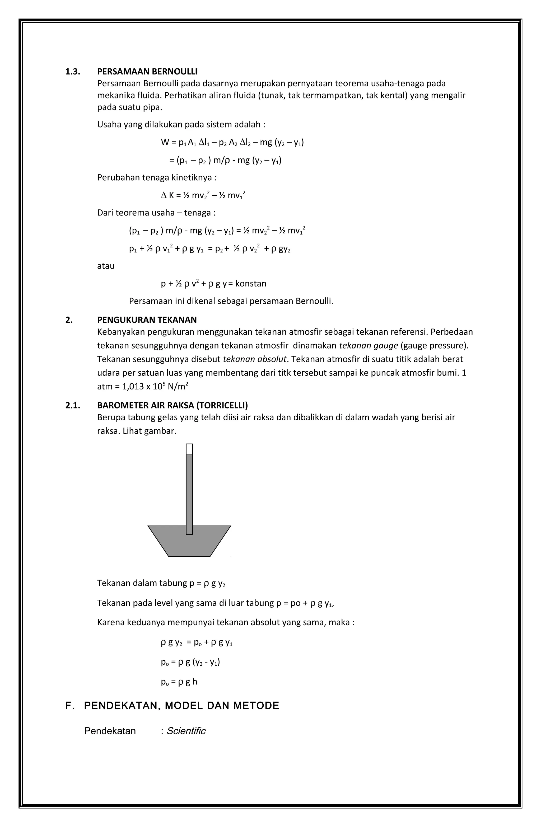 1.3. PERSAMAAN BERNOULLI
Persamaan Bernoulli pada dasarnya merupakan pernyataan teorema usaha-tenaga pada
mekanika fluida. Perhatikan aliran fluida (tunak, tak termampatkan, tak kental) yang mengalir
pada suatu pipa.
Usaha yang dilakukan pada sistem adalah :
W = p1 A1 ∆l1 – p2 A2 ∆l2 – mg (y2 – y1)
= (p1 – p2 ) m/ρ - mg (y2 – y1)
Perubahan tenaga kinetiknya :
∆ K = ½ mv2
2
– ½ mv1
2
Dari teorema usaha – tenaga :
(p1 – p2 ) m/ρ - mg (y2 – y1) = ½ mv2
2
– ½ mv1
2
p1 + ½ ρ v1
2
+ ρ g y1 = p2 + ½ ρ v2
2
+ ρ gy2
atau
p + ½ ρ v2
+ ρ g y= konstan
Persamaan ini dikenal sebagai persamaan Bernoulli.
2. PENGUKURAN TEKANAN
Kebanyakan pengukuran menggunakan tekanan atmosfir sebagai tekanan referensi. Perbedaan
tekanan sesungguhnya dengan tekanan atmosfir dinamakan tekanan gauge (gauge pressure).
Tekanan sesungguhnya disebut tekanan absolut. Tekanan atmosfir di suatu titik adalah berat
udara per satuan luas yang membentang dari titk tersebut sampai ke puncak atmosfir bumi. 1
atm = 1,013 x 105
N/m2
2.1. BAROMETER AIR RAKSA (TORRICELLI)
Berupa tabung gelas yang telah diisi air raksa dan dibalikkan di dalam wadah yang berisi air
raksa. Lihat gambar.
Tekanan dalam tabung p = ρ g y2
Tekanan pada level yang sama di luar tabung p = po + ρ g y1,
Karena keduanya mempunyai tekanan absolut yang sama, maka :
ρ g y2 = po + ρ g y1
po = ρ g (y2 - y1)
po = ρ g h
F. PENDEKATAN, MODEL DAN METODE
Pendekatan : Scientific
 
