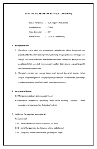 RENCANA PELAKSANAAN PEMBELAJARAN (RPP)
Satuan Pendidikan : SMK Negeri 6 Kota Bekasi
Mata Pelajaran : FISIKA
Kelas /Semester : X / 2
Alokasi Waktu : 3 JP (1 x pertemuan)
A. Kompetensi Inti
3. Memahami, menerapkan dan menganalisis pengetahuan faktual, konseptual, dan
prosedural berdasarkan rasa ingin tahunya tentang ilmu pengetahuan, teknologi, seni,
budaya, dan humaniora dalam wawasan kemanusiaan, kebangsaan, kenegaraan, dan
peradaban terkait penyebab fenomena dan kejadian dalam bidang kerja yang spesifik
untuk memecahkan masalah.
4. Mengolah, menalar, dan menyaji dalam ranah konkret dan ranah abstrak terkait
dengan pengembangan dari yang dipelajarinya di sekolah secara mandiri, dan mampu
melaksanakan tugas spesifik di bawah pengawasan langsung.
B. Kompetensi Dasar
3.10 Memahami teori bumi dan atmosfer pada teknik geomatika.*
4.10 Mendiskusikan teori bumi dan atmosfer terkait dengan aplikasi pada teknik
geomatika.*
C. Indikator Pencapaian Kompetensi
Pengetahuan
3.10.1 Menjelaskan konsep teori bumi
3.10.2 Menjelaskan teori atmosfer
3.10.3 Menganalisis teori bumi dan atmosfer pada teknik geomatikal
 