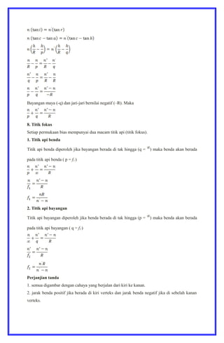 Bayangan maya (-q) dan jari-jari bernilai negatif (–R). Maka
8. Titik fokus
Setiap permukaan bias mempunyai dua macam titik api (titik fokus).
1. Titik api benda
Titik api benda diperoleh jika bayangan berada di tak hingga (q = ) maka benda akan berada
pada titik api benda ( p = f1 )
2. Titik api bayangan
Titik api bayangan diperoleh jika benda berada di tak hingga (p = ) maka benda akan berada
pada titik api bayangan ( q = f2 )
Perjanjian tanda
1. semua digambar dengan cahaya yang berjalan dari kiri ke kanan.
2. jarak benda positif jika berada di kiri verteks dan jarak benda negatif jika di sebelah kanan
verteks.
 