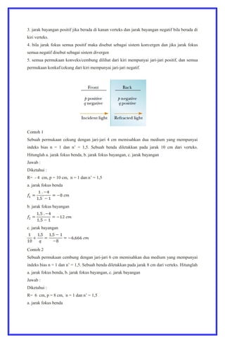 3. jarak bayangan positif jika berada di kanan verteks dan jarak bayangan negatif bila berada di
kiri verteks.
4. bila jarak fokus semua positif maka disebut sebagai sistem konvergen dan jika jarak fokus
semua negatif disebut sebagai sistem divergen
5. semua permukaan konveks/cembung dilihat dari kiri mempunyai jari-jari positif, dan semua
permukaan konkaf/cekung dari kiri mempunyai jari-jari negatif.
Contoh 1
Sebuah permukaan cekung dengan jari-jari 4 cm memisahkan dua medium yang mempunyai
indeks bias n = 1 dan n’ = 1,5. Sebuah benda diletakkan pada jarak 10 cm dari verteks.
Hitunglah a. jarak fokus benda, b. jarak fokus bayangan, c. jarak bayangan
Jawab :
Diketahui :
R= - 4 cm, p = 10 cm, n = 1 dan n’ = 1,5
a. jarak fokus benda
b. jarak fokus bayangan
c. jarak bayangan
Contoh 2
Sebuah permukaan cembung dengan jari-jari 6 cm memisahkan dua medium yang mempunyai
indeks bias n = 1 dan n’ = 1,5. Sebuah benda diletakkan pada jarak 8 cm dari verteks. Hitunglah
a. jarak fokus benda, b. jarak fokus bayangan, c. jarak bayangan
Jawab :
Diketahui :
R= 6 cm, p = 8 cm, n = 1 dan n’ = 1,5
a. jarak fokus benda
 