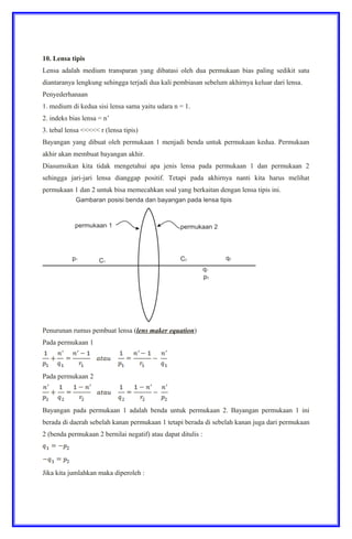10. Lensa tipis
Lensa adalah medium transparan yang dibatasi oleh dua permukaan bias paling sedikit satu
diantaranya lengkung sehingga terjadi dua kali pembiasan sebelum akhirnya keluar dari lensa.
Penyederhanaan
1. medium di kedua sisi lensa sama yaitu udara n = 1.
2. indeks bias lensa = n’
3. tebal lensa <<<<< r (lensa tipis)
Bayangan yang dibuat oleh permukaan 1 menjadi benda untuk permukaan kedua. Permukaan
akhir akan membuat bayangan akhir.
Diasumsikan kita tidak mengetahui apa jenis lensa pada permukaan 1 dan permukaan 2
sehingga jari-jari lensa dianggap positif. Tetapi pada akhirnya nanti kita harus melihat
permukaan 1 dan 2 untuk bisa memecahkan soal yang berkaitan dengan lensa tipis ini.
Penurunan rumus pembuat lensa (lens maker equation)
Pada permukaan 1
Pada permukaan 2
Bayangan pada permukaan 1 adalah benda untuk permukaan 2. Bayangan permukaan 1 ini
berada di daerah sebelah kanan permukaan 1 tetapi berada di sebelah kanan juga dari permukaan
2 (benda permukaan 2 bernilai negatif) atau dapat ditulis :
Jika kita jumlahkan maka diperoleh :
 